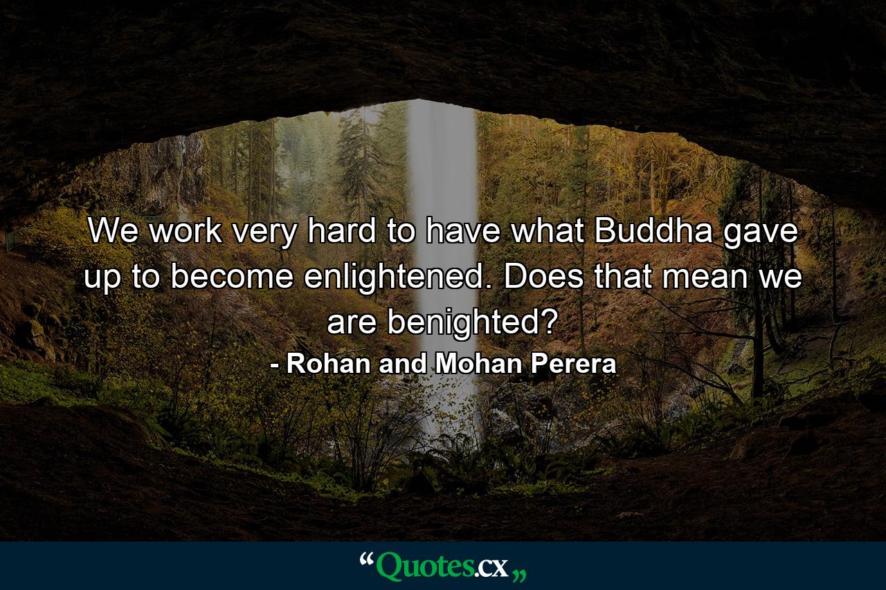 We work very hard to have what Buddha gave up to become enlightened. Does that mean we are benighted? - Quote by Rohan and Mohan Perera