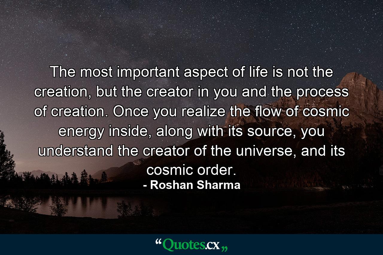 The most important aspect of life is not the creation, but the creator in you and the process of creation. Once you realize the flow of cosmic energy inside, along with its source, you understand the creator of the universe, and its cosmic order. - Quote by Roshan Sharma