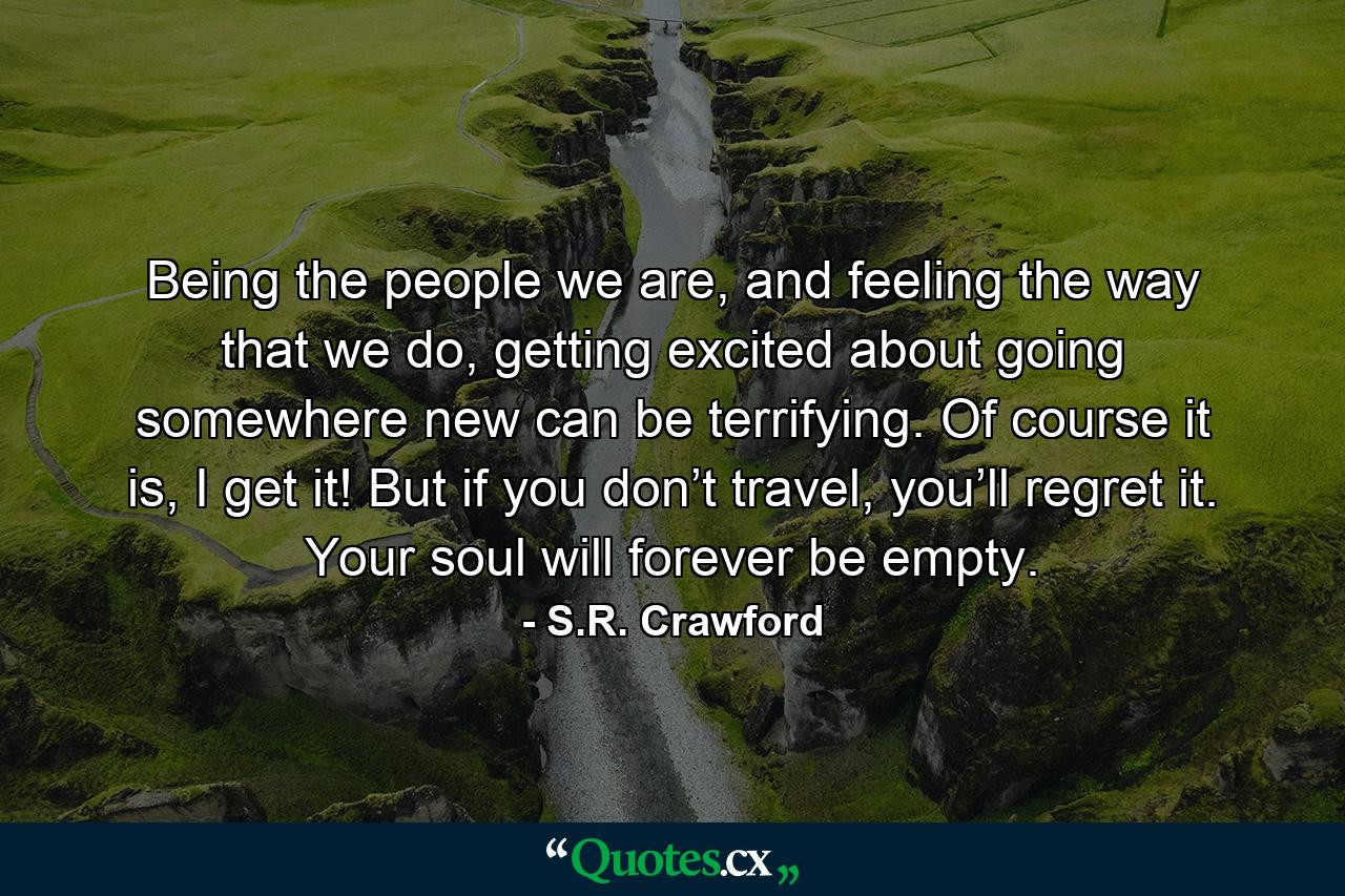 Being the people we are, and feeling the way that we do, getting excited about going somewhere new can be terrifying. Of course it is, I get it! But if you don’t travel, you’ll regret it. Your soul will forever be empty. - Quote by S.R. Crawford