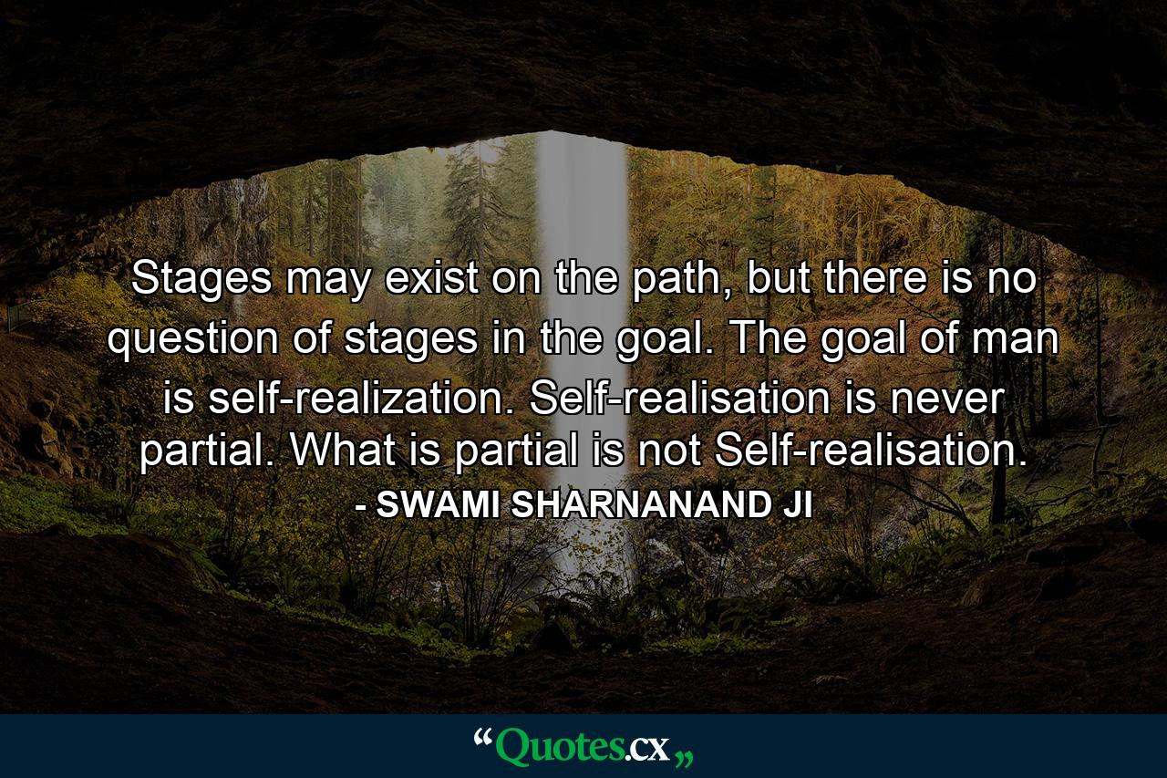 Stages may exist on the path, but there is no question of stages in the goal. The goal of man is self-realization. Self-realisation is never partial. What is partial is not Self-realisation. - Quote by SWAMI SHARNANAND JI