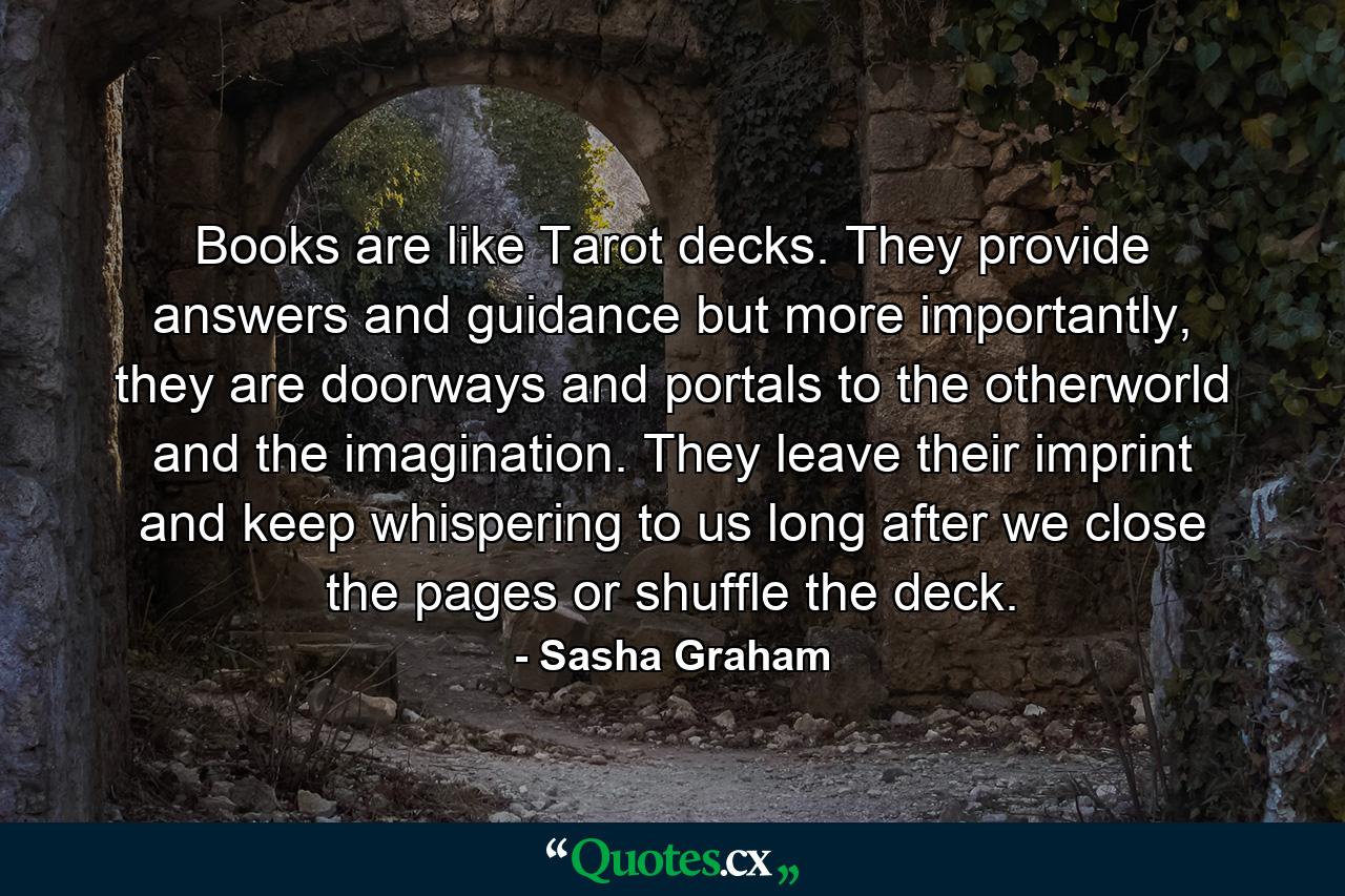 Books are like Tarot decks. They provide answers and guidance but more importantly, they are doorways and portals to the otherworld and the imagination. They leave their imprint and keep whispering to us long after we close the pages or shuffle the deck. - Quote by Sasha Graham