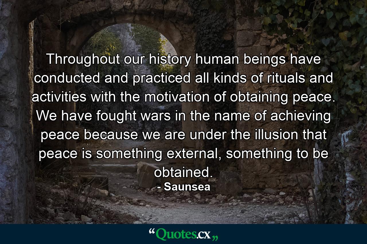 Throughout our history human beings have conducted and practiced all kinds of rituals and activities with the motivation of obtaining peace. We have fought wars in the name of achieving peace because we are under the illusion that peace is something external, something to be obtained. - Quote by Saunsea