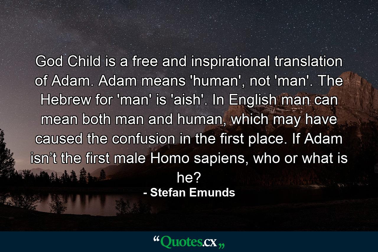 God Child is a free and inspirational translation of Adam. Adam means 'human', not 'man'. The Hebrew for 'man' is 'aish'. In English man can mean both man and human, which may have caused the confusion in the first place. If Adam isn’t the first male Homo sapiens, who or what is he? - Quote by Stefan Emunds