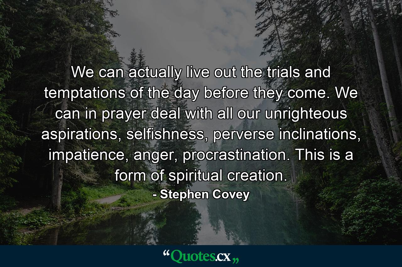 We can actually live out the trials and temptations of the day before they come. We can in prayer deal with all our unrighteous aspirations, selfishness, perverse inclinations, impatience, anger, procrastination. This is a form of spiritual creation. - Quote by Stephen Covey