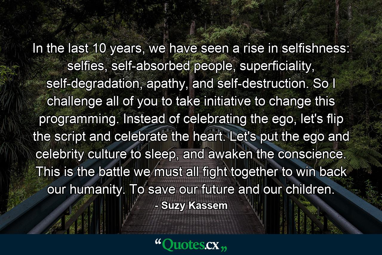 In the last 10 years, we have seen a rise in selfishness: selfies, self-absorbed people, superficiality, self-degradation, apathy, and self-destruction. So I challenge all of you to take initiative to change this programming. Instead of celebrating the ego, let's flip the script and celebrate the heart. Let's put the ego and celebrity culture to sleep, and awaken the conscience. This is the battle we must all fight together to win back our humanity. To save our future and our children. - Quote by Suzy Kassem