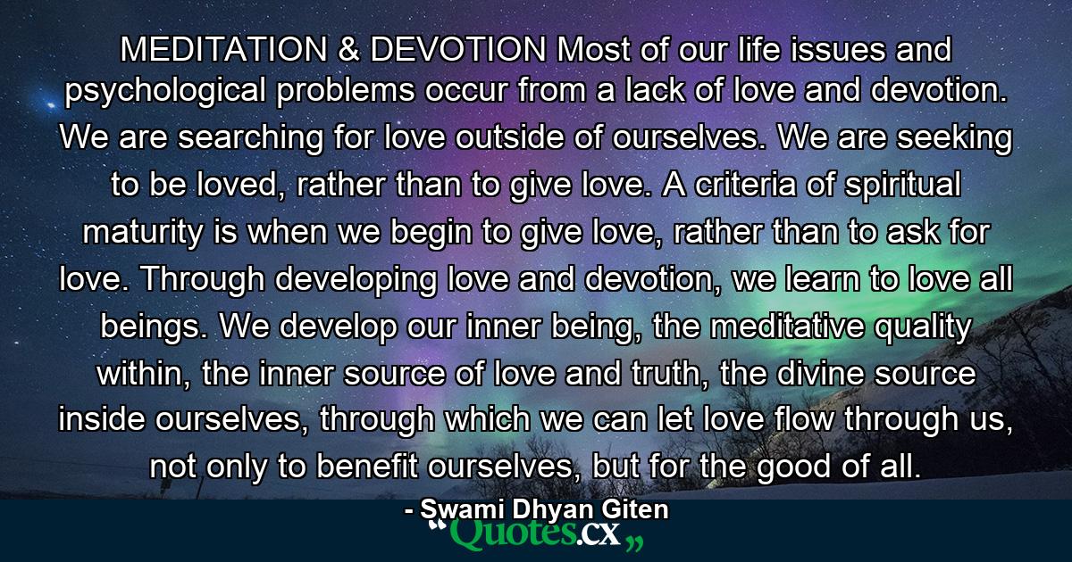 MEDITATION & DEVOTION Most of our life issues and psychological problems occur from a lack of love and devotion. We are searching for love outside of ourselves. We are seeking to be loved, rather than to give love. A criteria of spiritual maturity is when we begin to give love, rather than to ask for love. Through developing love and devotion, we learn to love all beings. We develop our inner being, the meditative quality within, the inner source of love and truth, the divine source inside ourselves, through which we can let love flow through us, not only to benefit ourselves, but for the good of all. - Quote by Swami Dhyan Giten