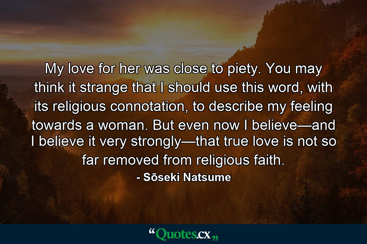 My love for her was close to piety. You may think it strange that I should use this word, with its religious connotation, to describe my feeling towards a woman. But even now I believe—and I believe it very strongly—that true love is not so far removed from religious faith. - Quote by Sōseki Natsume