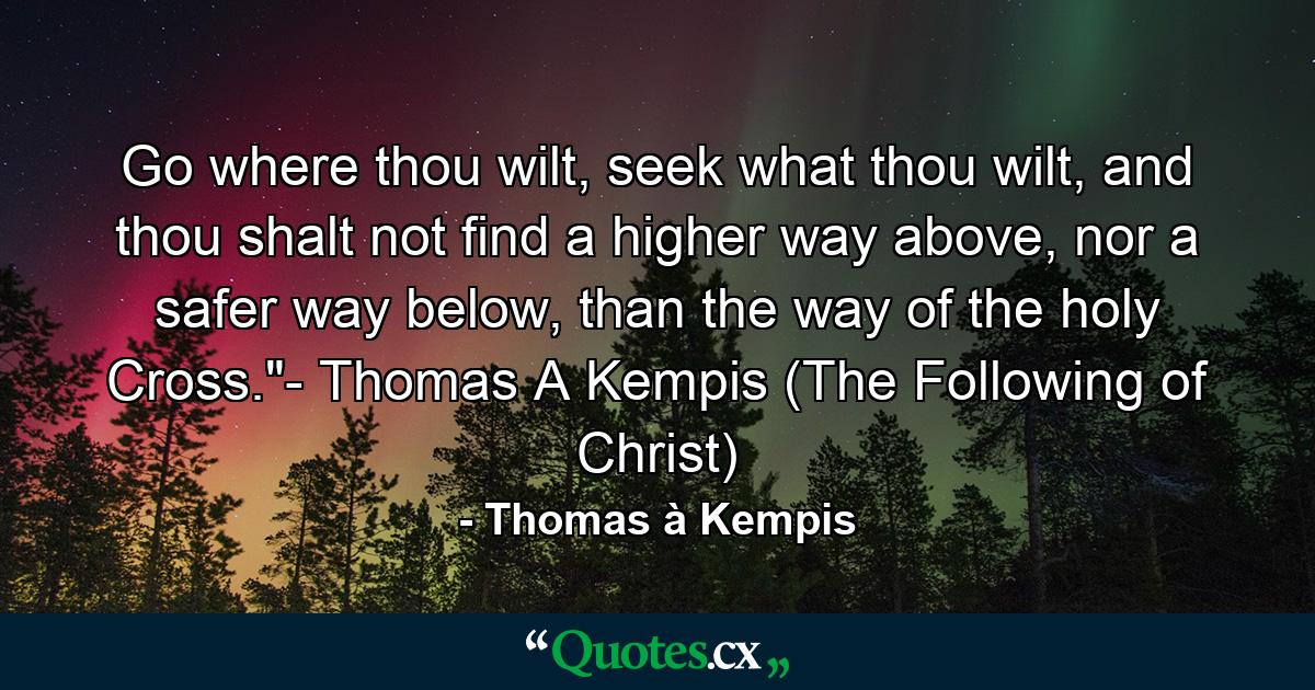 Go where thou wilt, seek what thou wilt, and thou shalt not find a higher way above, nor a safer way below, than the way of the holy Cross.