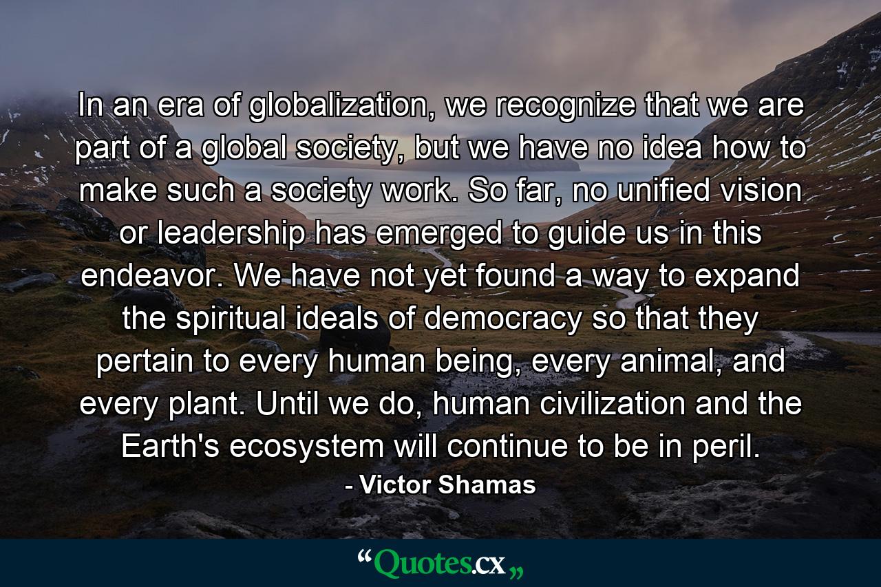 In an era of globalization, we recognize that we are part of a global society, but we have no idea how to make such a society work. So far, no unified vision or leadership has emerged to guide us in this endeavor. We have not yet found a way to expand the spiritual ideals of democracy so that they pertain to every human being, every animal, and every plant. Until we do, human civilization and the Earth's ecosystem will continue to be in peril. - Quote by Victor Shamas