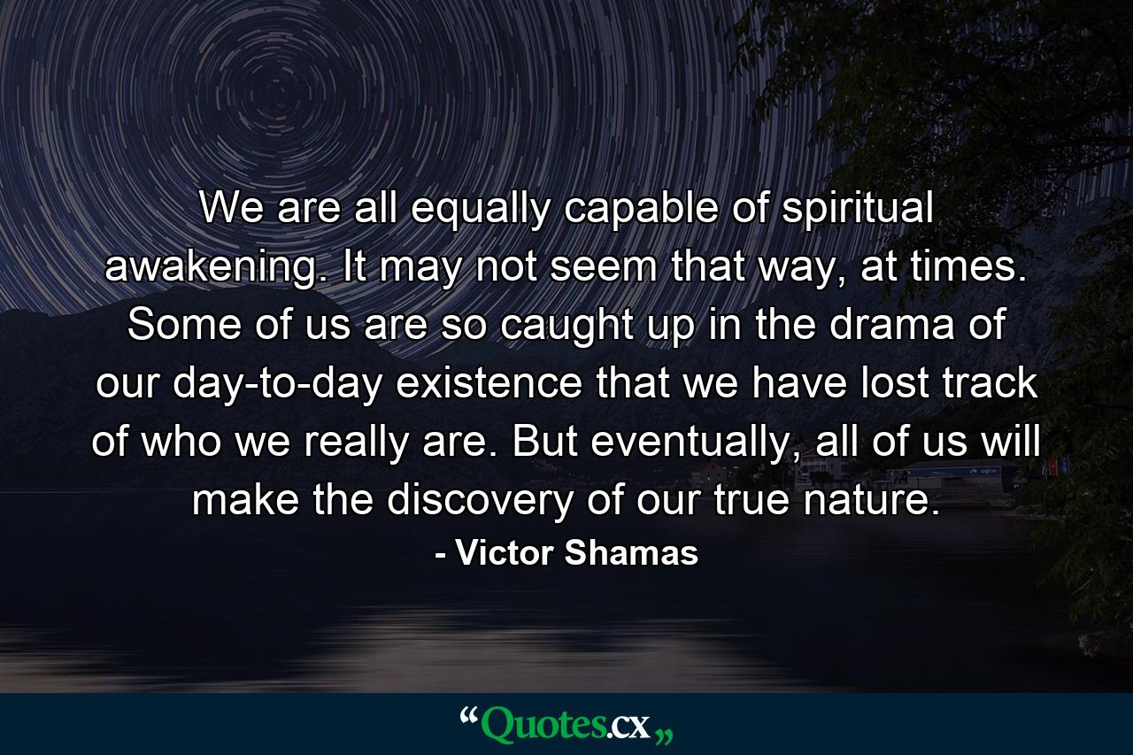 We are all equally capable of spiritual awakening. It may not seem that way, at times. Some of us are so caught up in the drama of our day-to-day existence that we have lost track of who we really are. But eventually, all of us will make the discovery of our true nature. - Quote by Victor Shamas