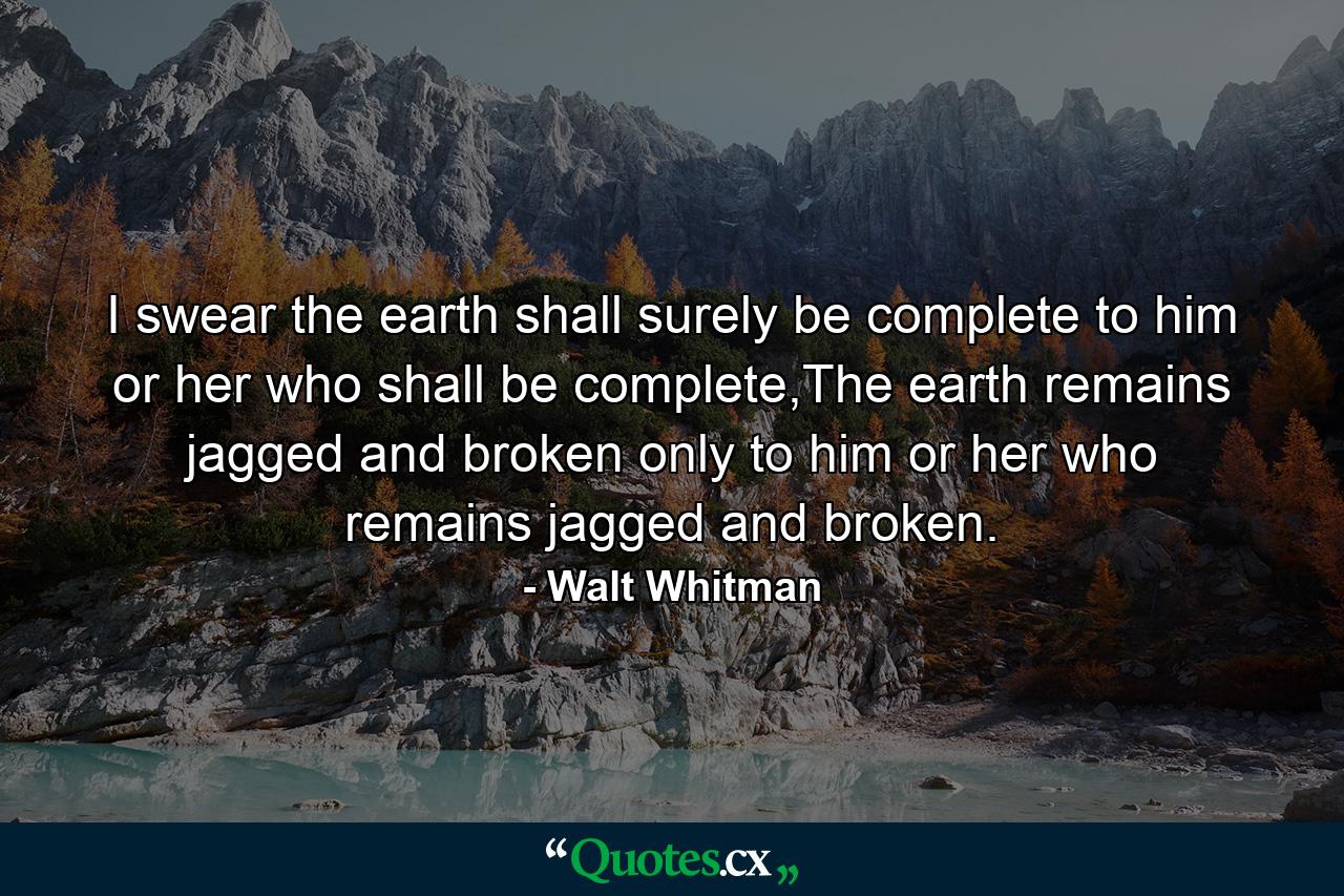 I swear the earth shall surely be complete to him or her who shall be complete,The earth remains jagged and broken only to him or her who remains jagged and broken. - Quote by Walt Whitman