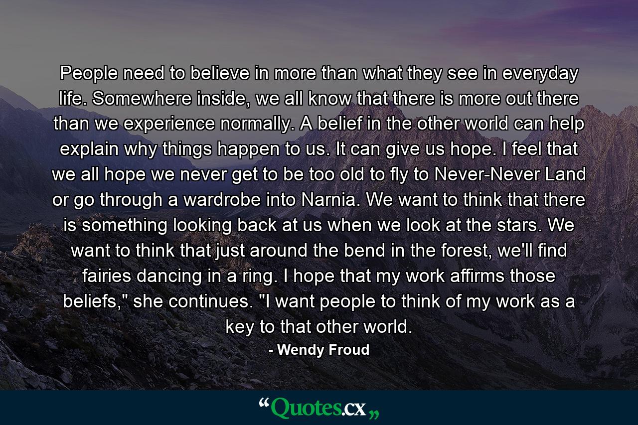 People need to believe in more than what they see in everyday life. Somewhere inside, we all know that there is more out there than we experience normally. A belief in the other world can help explain why things happen to us. It can give us hope. I feel that we all hope we never get to be too old to fly to Never-Never Land or go through a wardrobe into Narnia. We want to think that there is something looking back at us when we look at the stars. We want to think that just around the bend in the forest, we'll find fairies dancing in a ring. I hope that my work affirms those beliefs,