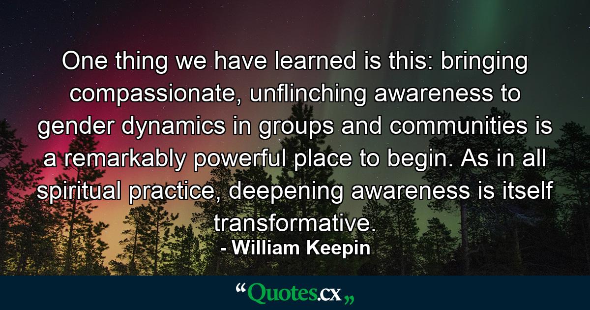 One thing we have learned is this: bringing compassionate, unflinching awareness to gender dynamics in groups and communities is a remarkably powerful place to begin. As in all spiritual practice, deepening awareness is itself transformative. - Quote by William Keepin