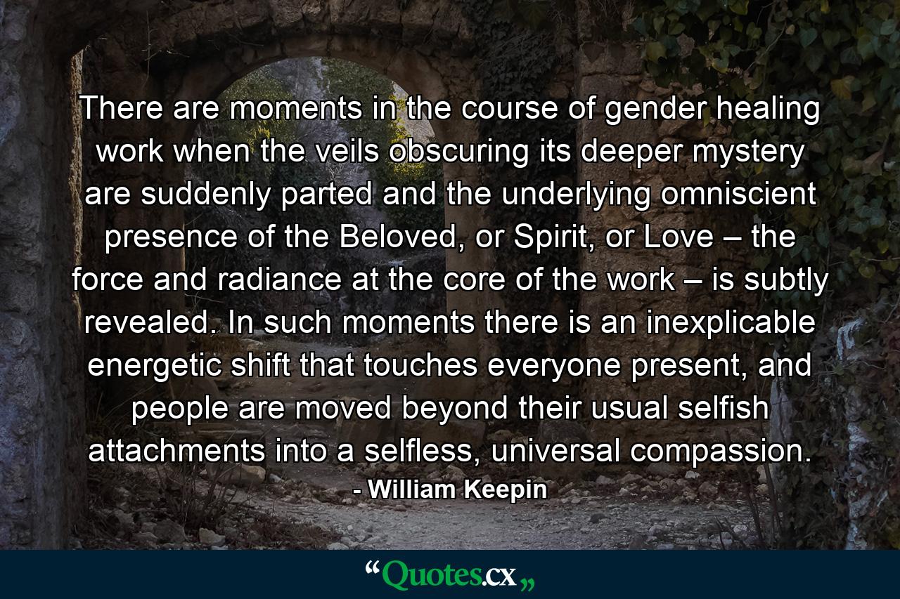 There are moments in the course of gender healing work when the veils obscuring its deeper mystery are suddenly parted and the underlying omniscient presence of the Beloved, or Spirit, or Love – the force and radiance at the core of the work – is subtly revealed. In such moments there is an inexplicable energetic shift that touches everyone present, and people are moved beyond their usual selfish attachments into a selfless, universal compassion. - Quote by William Keepin