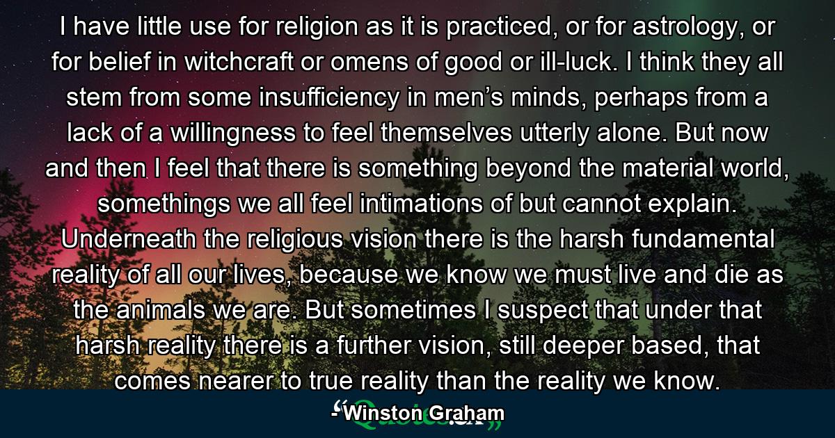 I have little use for religion as it is practiced, or for astrology, or for belief in witchcraft or omens of good or ill-luck. I think they all stem from some insufficiency in men’s minds, perhaps from a lack of a willingness to feel themselves utterly alone. But now and then I feel that there is something beyond the material world, somethings we all feel intimations of but cannot explain. Underneath the religious vision there is the harsh fundamental reality of all our lives, because we know we must live and die as the animals we are. But sometimes I suspect that under that harsh reality there is a further vision, still deeper based, that comes nearer to true reality than the reality we know. - Quote by Winston Graham