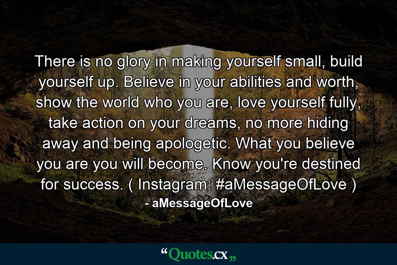 There is no glory in making yourself small, build yourself up. Believe in your abilities and worth, show the world who you are, love yourself fully, take action on your dreams, no more hiding away and being apologetic. What you believe you are you will become. Know you're destined for success. ( Instagram: #aMessageOfLove ) - Quote by aMessageOfLove