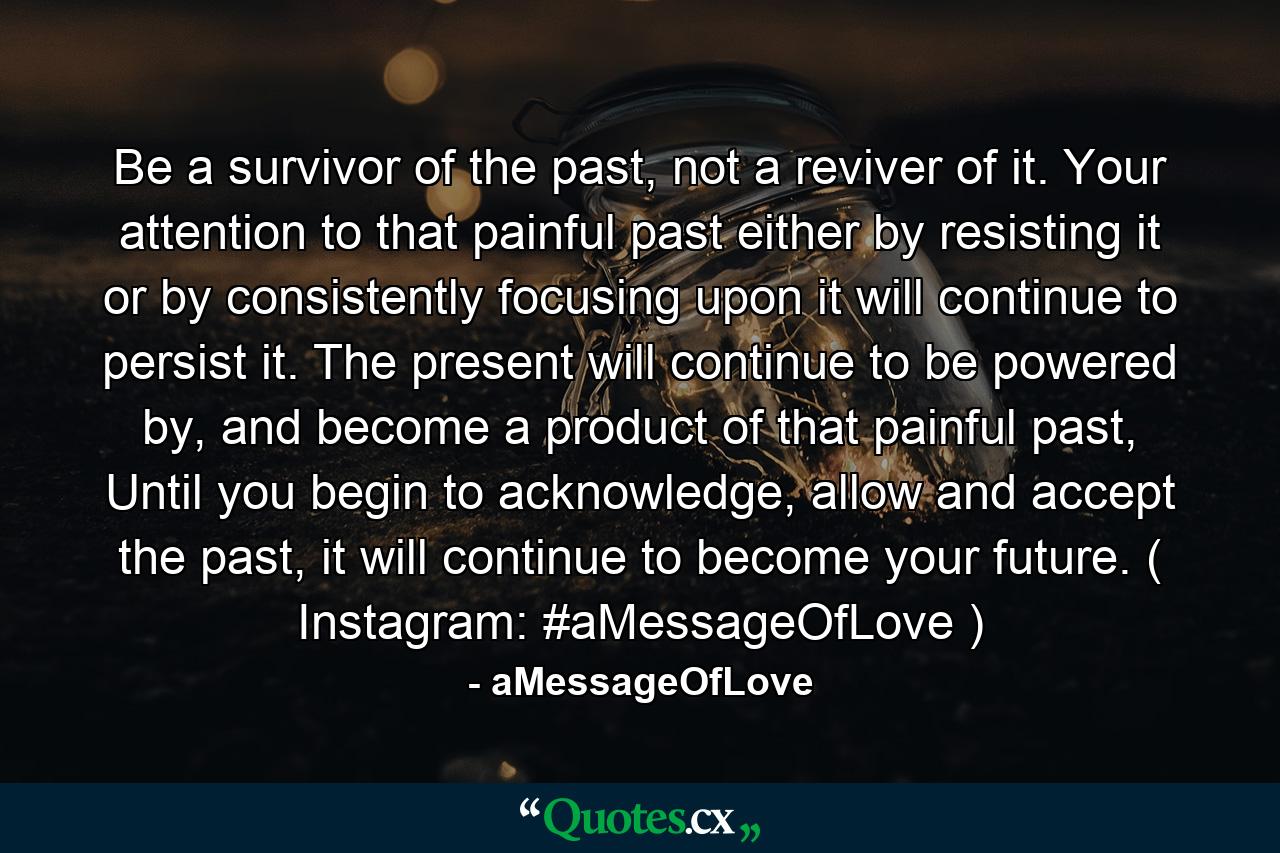 Be a survivor of the past, not a reviver of it. Your attention to that painful past either by resisting it or by consistently focusing upon it will continue to persist it. The present will continue to be powered by, and become a product of that painful past, Until you begin to acknowledge, allow and accept the past, it will continue to become your future. ( Instagram: #aMessageOfLove ) - Quote by aMessageOfLove