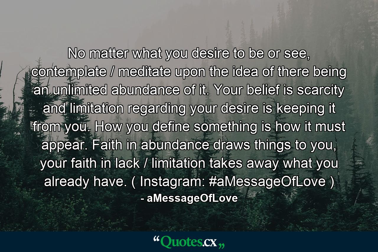 No matter what you desire to be or see, contemplate / meditate upon the idea of there being an unlimited abundance of it. Your belief is scarcity and limitation regarding your desire is keeping it from you. How you define something is how it must appear. Faith in abundance draws things to you, your faith in lack / limitation takes away what you already have. ( Instagram: #aMessageOfLove ) - Quote by aMessageOfLove