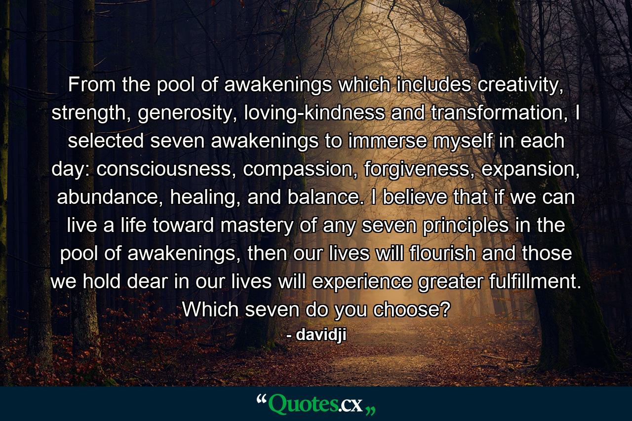 From the pool of awakenings which includes creativity, strength, generosity, loving-kindness and transformation, I selected seven awakenings to immerse myself in each day: consciousness, compassion, forgiveness, expansion, abundance, healing, and balance. I believe that if we can live a life toward mastery of any seven principles in the pool of awakenings, then our lives will flourish and those we hold dear in our lives will experience greater fulfillment. Which seven do you choose? - Quote by davidji