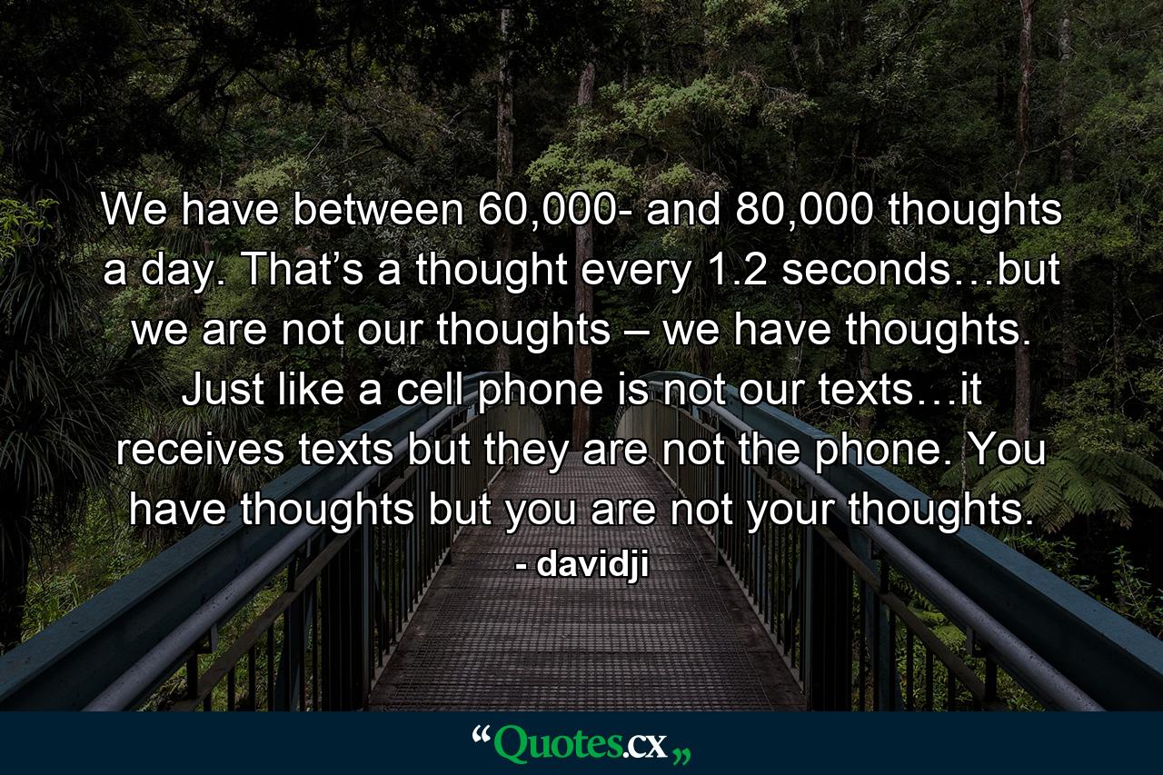 We have between 60,000- and 80,000 thoughts a day. That’s a thought every 1.2 seconds…but we are not our thoughts – we have thoughts. Just like a cell phone is not our texts…it receives texts but they are not the phone. You have thoughts but you are not your thoughts. - Quote by davidji