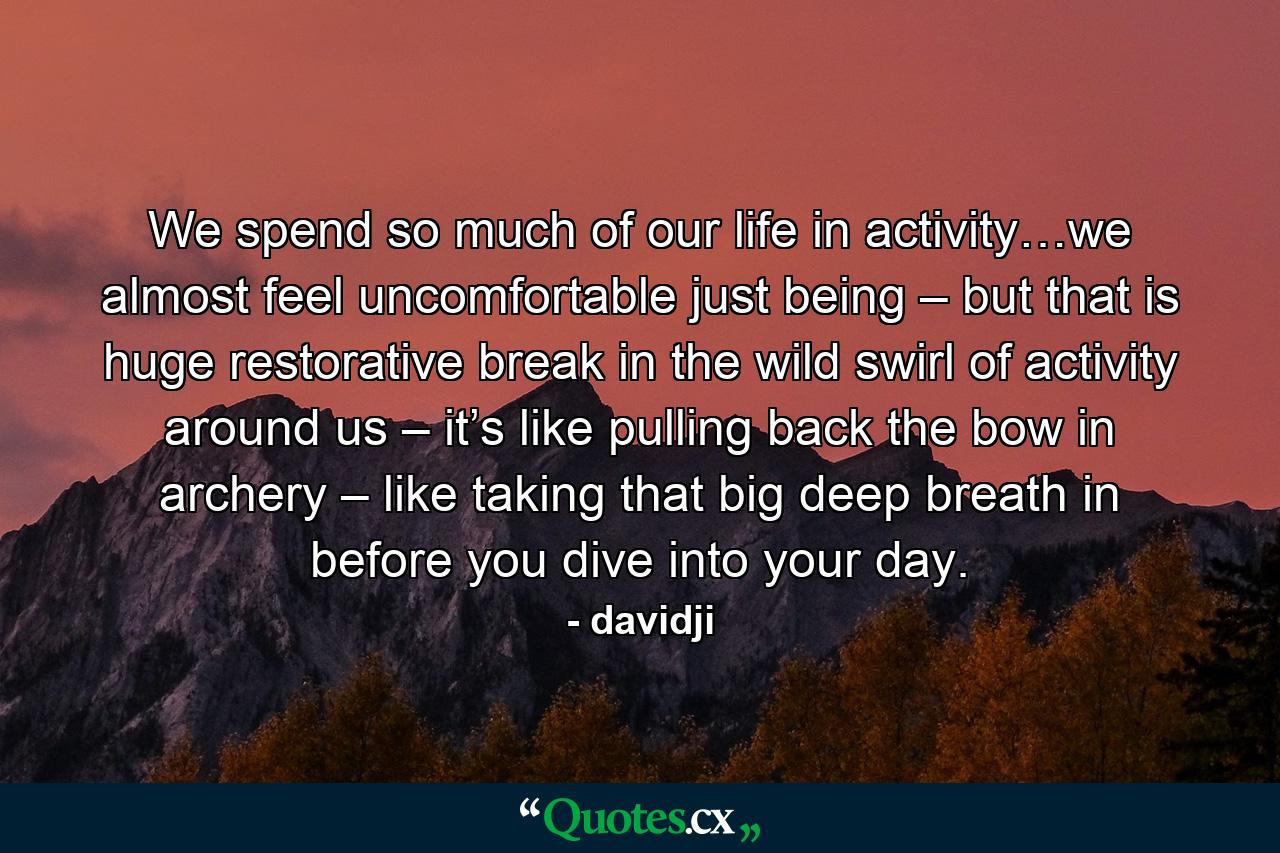 We spend so much of our life in activity…we almost feel uncomfortable just being – but that is huge restorative break in the wild swirl of activity around us – it’s like pulling back the bow in archery – like taking that big deep breath in before you dive into your day. - Quote by davidji