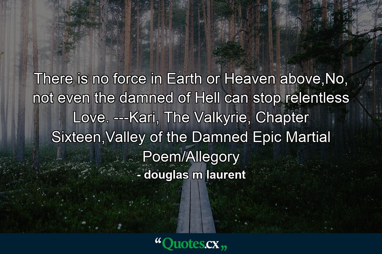 There is no force in Earth or Heaven above,No, not even the damned of Hell can stop relentless Love.  ---Kari, The Valkyrie, Chapter Sixteen,Valley of the Damned Epic Martial Poem/Allegory - Quote by douglas m laurent