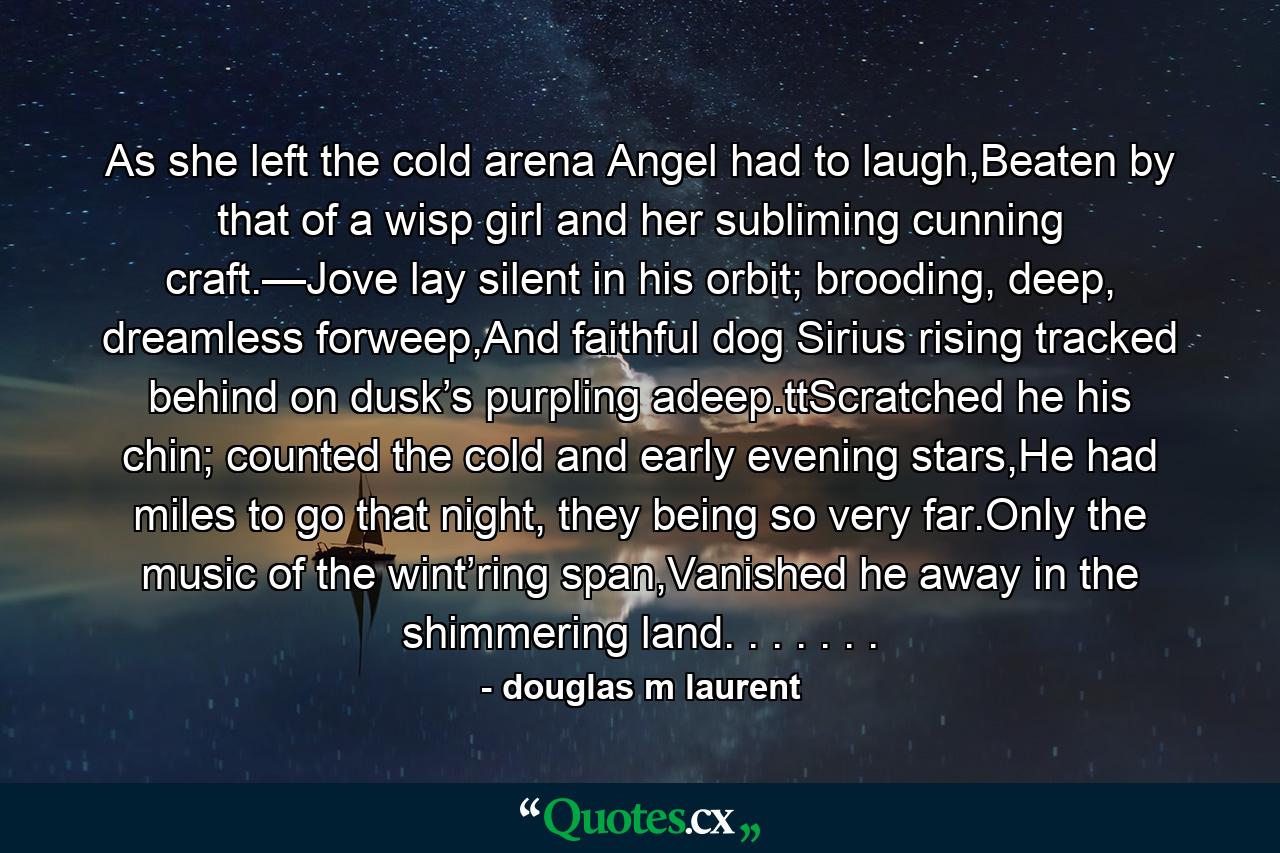 As she left the cold arena Angel had to laugh,Beaten by that of a wisp girl and her subliming cunning craft.—Jove lay silent in his orbit; brooding, deep, dreamless forweep,And faithful dog Sirius rising tracked behind on dusk’s purpling adeep.ttScratched he his chin; counted the cold and early evening stars,He had miles to go that night, they being so very far.Only the music of the wint’ring span,Vanished he away in the shimmering land. . . . . . . - Quote by douglas m laurent