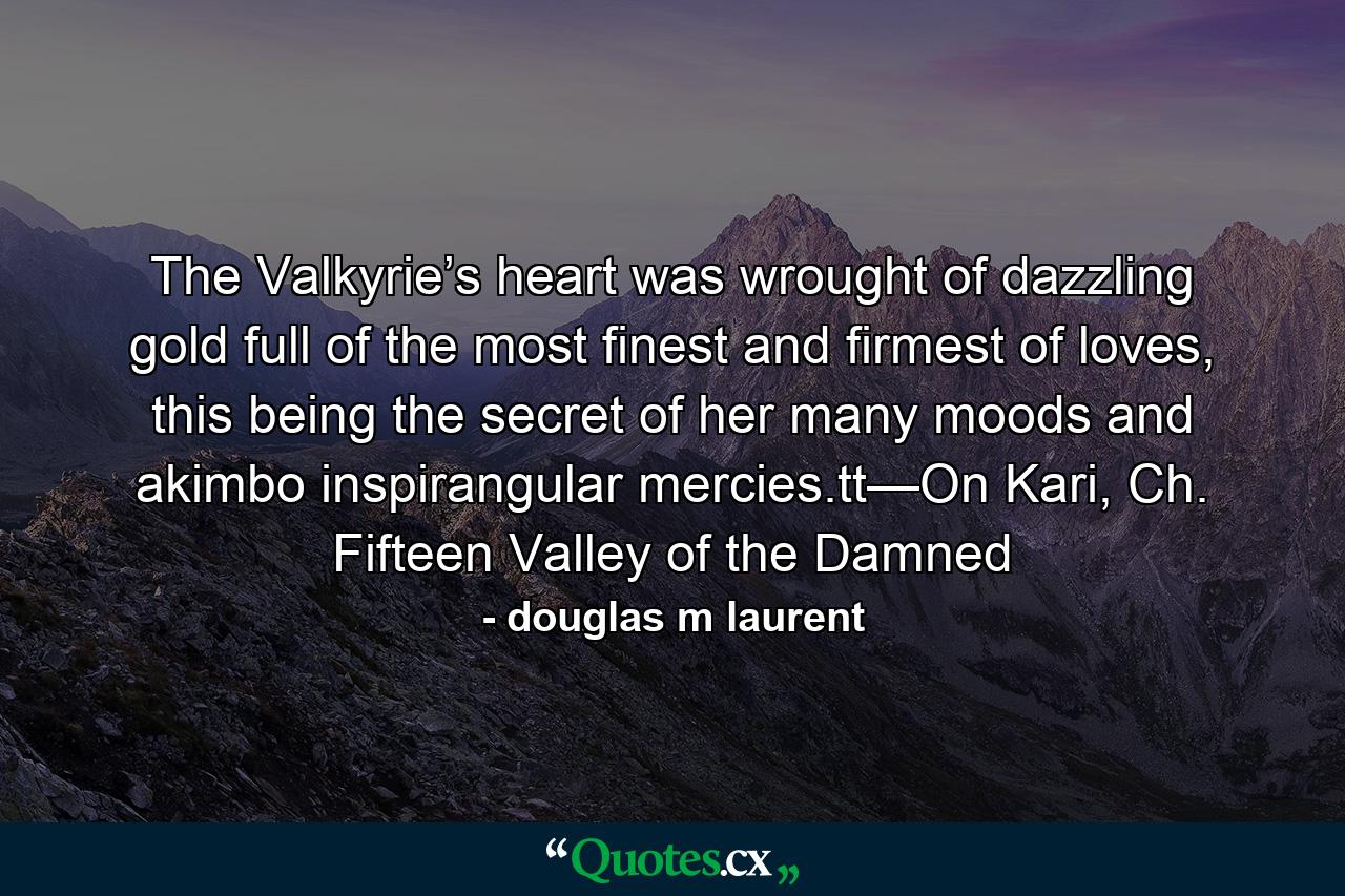 The Valkyrie’s heart was wrought of dazzling gold full of the most finest and firmest of loves, this being the secret of her many moods and akimbo inspirangular mercies.tt—On Kari, Ch. Fifteen Valley of the Damned - Quote by douglas m laurent