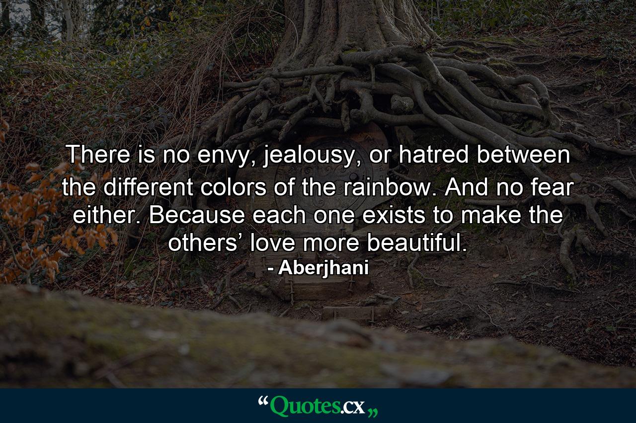 There is no envy, jealousy, or hatred between the different colors of the rainbow. And no fear either. Because each one exists to make the others’ love more beautiful. - Quote by Aberjhani