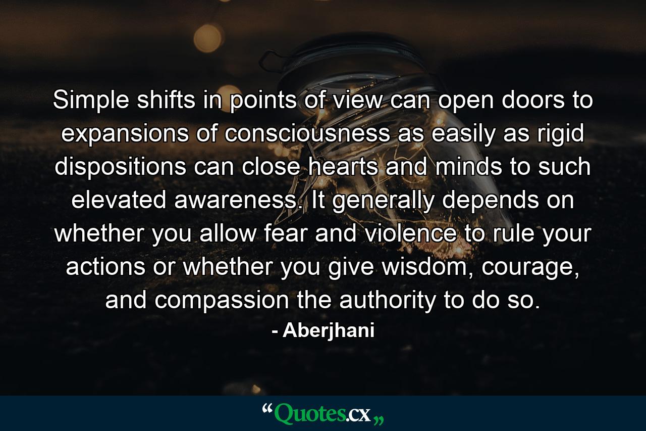 Simple shifts in points of view can open doors to expansions of consciousness as easily as rigid dispositions can close hearts and minds to such elevated awareness. It generally depends on whether you allow fear and violence to rule your actions or whether you give wisdom, courage, and compassion the authority to do so. - Quote by Aberjhani