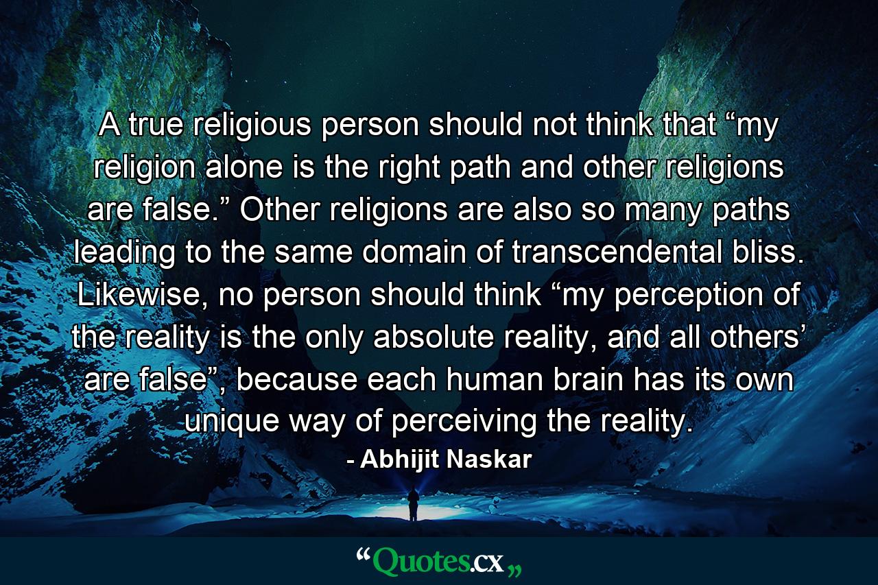 A true religious person should not think that “my religion alone is the right path and other religions are false.” Other religions are also so many paths leading to the same domain of transcendental bliss. Likewise, no person should think “my perception of the reality is the only absolute reality, and all others’ are false”, because each human brain has its own unique way of perceiving the reality. - Quote by Abhijit Naskar