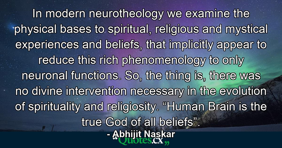 In modern neurotheology we examine the physical bases to spiritual, religious and mystical experiences and beliefs, that implicitly appear to reduce this rich phenomenology to only neuronal functions. So, the thing is, there was no divine intervention necessary in the evolution of spirituality and religiosity. “Human Brain is the true God of all beliefs”. - Quote by Abhijit Naskar