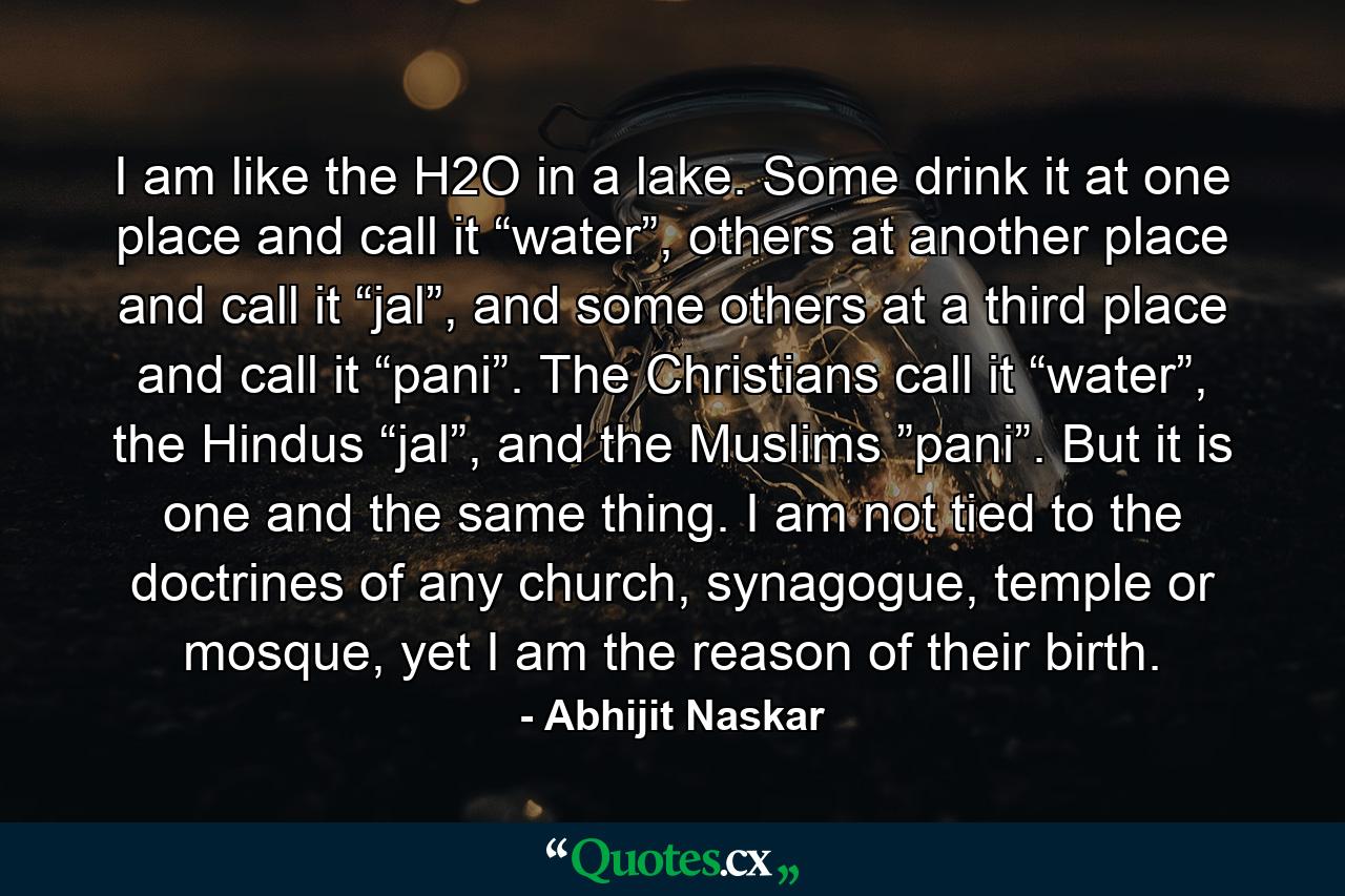 I am like the H2O in a lake. Some drink it at one place and call it “water”, others at another place and call it “jal”, and some others at a third place and call it “pani”. The Christians call it “water”, the Hindus “jal”, and the Muslims ”pani”. But it is one and the same thing. I am not tied to the doctrines of any church, synagogue, temple or mosque, yet I am the reason of their birth. - Quote by Abhijit Naskar