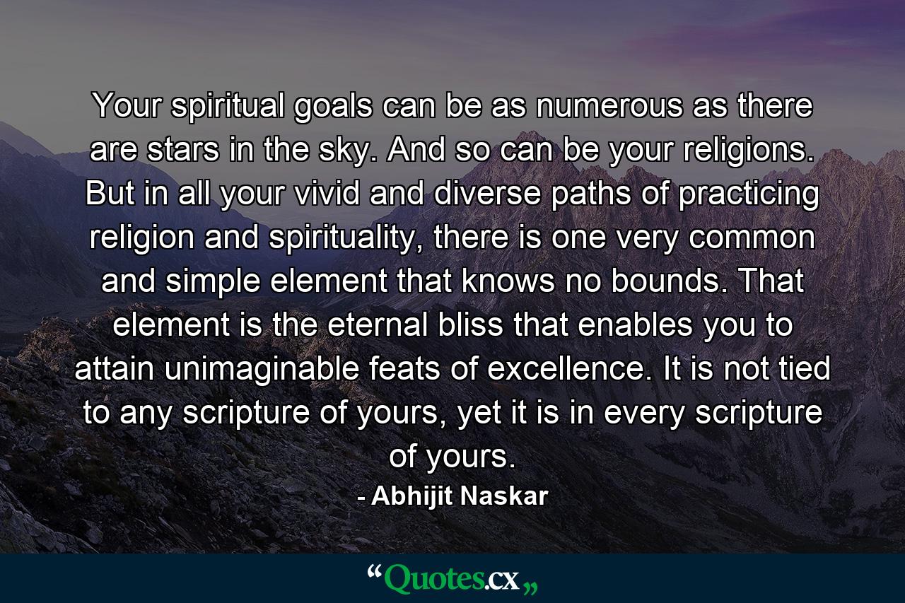 Your spiritual goals can be as numerous as there are stars in the sky. And so can be your religions. But in all your vivid and diverse paths of practicing religion and spirituality, there is one very common and simple element that knows no bounds. That element is the eternal bliss that enables you to attain unimaginable feats of excellence. It is not tied to any scripture of yours, yet it is in every scripture of yours. - Quote by Abhijit Naskar