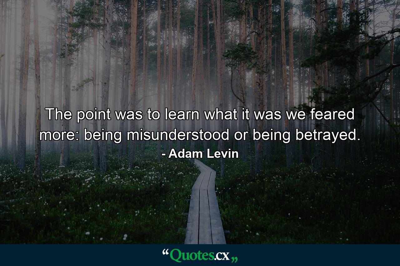 The point was to learn what it was we feared more: being misunderstood or being betrayed. - Quote by Adam Levin