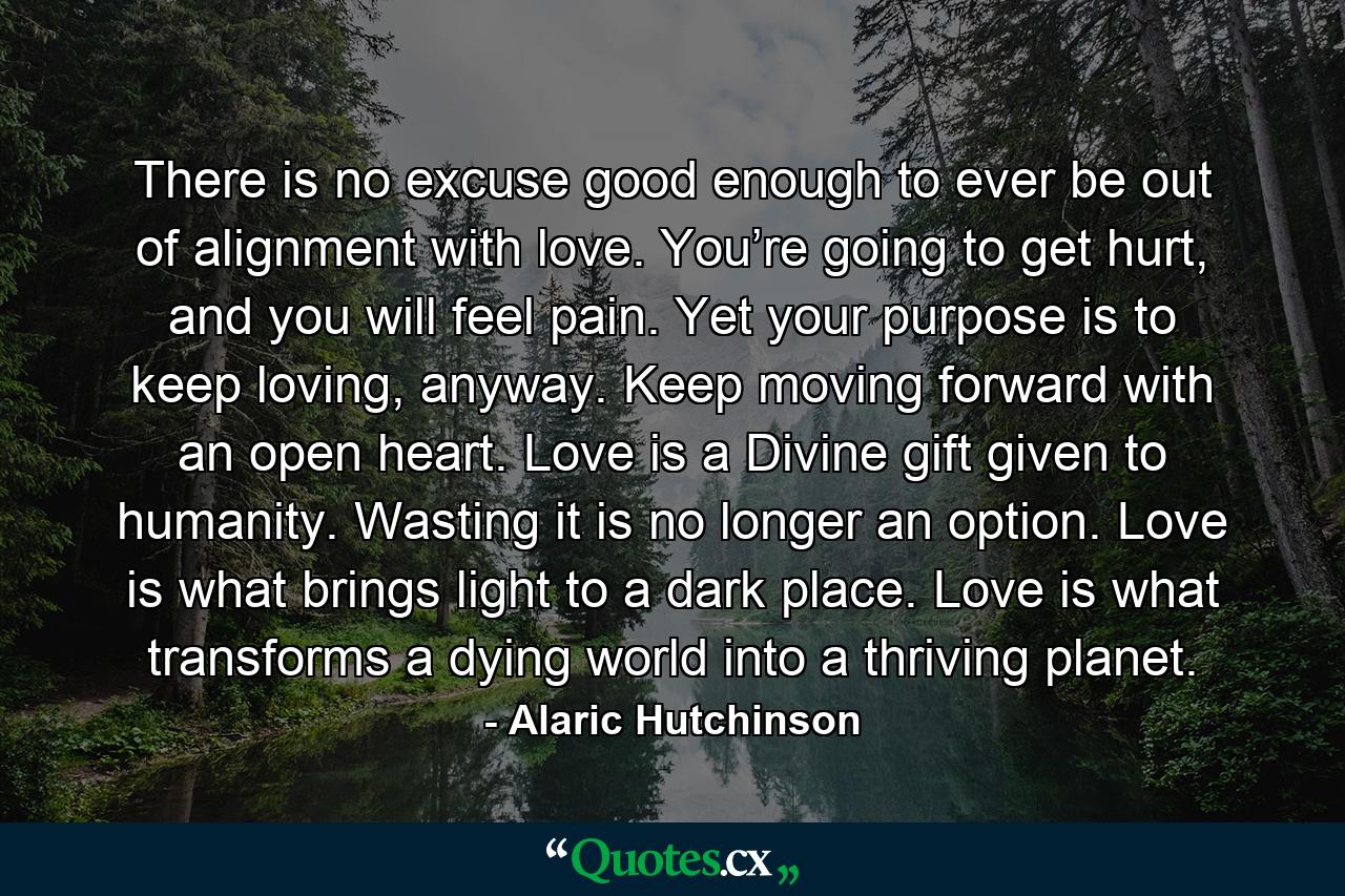 There is no excuse good enough to ever be out of alignment with love. You’re going to get hurt, and you will feel pain. Yet your purpose is to keep loving, anyway. Keep moving forward with an open heart. Love is a Divine gift given to humanity. Wasting it is no longer an option. Love is what brings light to a dark place. Love is what transforms a dying world into a thriving planet. - Quote by Alaric Hutchinson