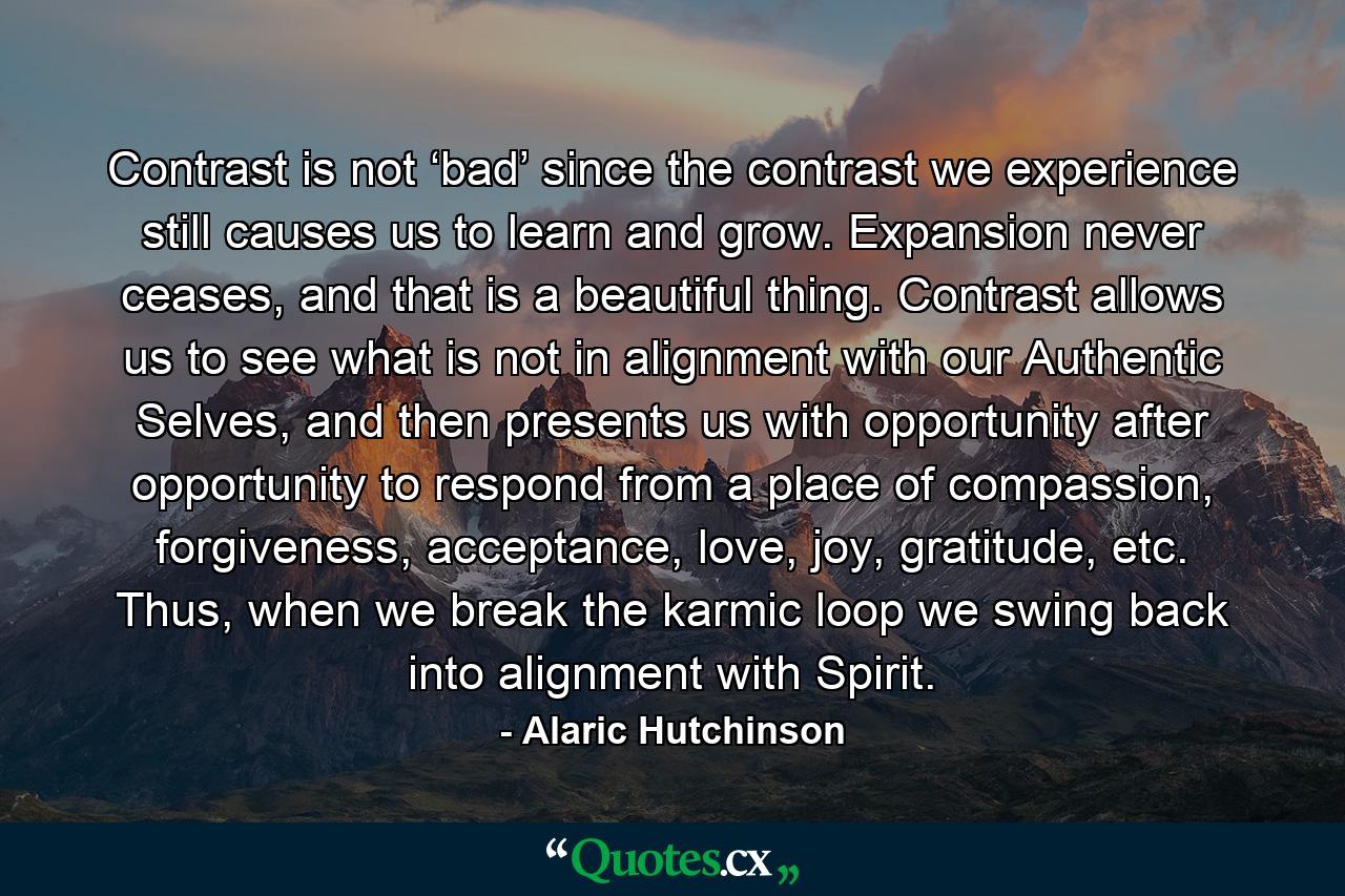 Contrast is not ‘bad’ since the contrast we experience still causes us to learn and grow. Expansion never ceases, and that is a beautiful thing. Contrast allows us to see what is not in alignment with our Authentic Selves, and then presents us with opportunity after opportunity to respond from a place of compassion, forgiveness, acceptance, love, joy, gratitude, etc. Thus, when we break the karmic loop we swing back into alignment with Spirit. - Quote by Alaric Hutchinson