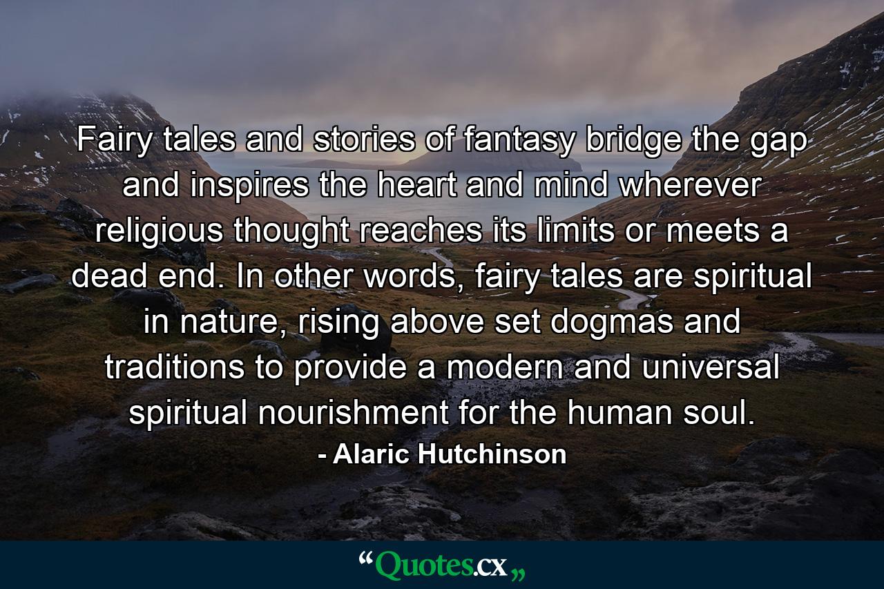 Fairy tales and stories of fantasy bridge the gap and inspires the heart and mind wherever religious thought reaches its limits or meets a dead end. In other words, fairy tales are spiritual in nature, rising above set dogmas and traditions to provide a modern and universal spiritual nourishment for the human soul. - Quote by Alaric Hutchinson