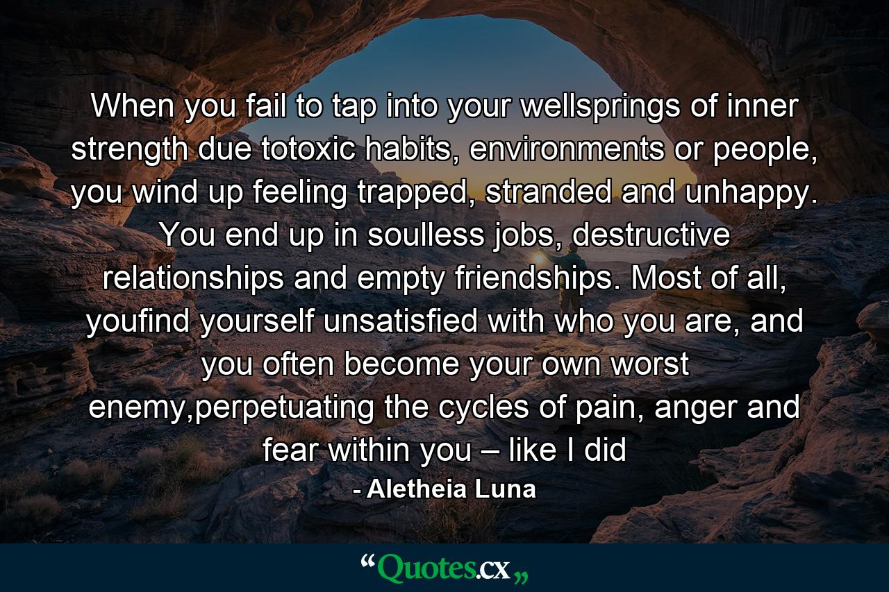 When you fail to tap into your wellsprings of inner strength due totoxic habits, environments or people, you wind up feeling trapped, stranded and unhappy. You end up in soulless jobs, destructive relationships and empty friendships. Most of all, youfind yourself unsatisfied with who you are, and you often become your own worst enemy,perpetuating the cycles of pain, anger and fear within you – like I did - Quote by Aletheia Luna