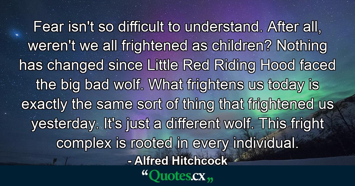 Fear isn't so difficult to understand. After all, weren't we all frightened as children? Nothing has changed since Little Red Riding Hood faced the big bad wolf. What frightens us today is exactly the same sort of thing that frightened us yesterday. It's just a different wolf. This fright complex is rooted in every individual. - Quote by Alfred Hitchcock