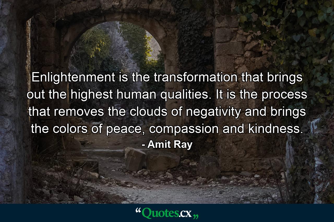 Enlightenment is the transformation that brings out the highest human qualities. It is the process that removes the clouds of negativity and brings the colors of peace, compassion and kindness. - Quote by Amit Ray