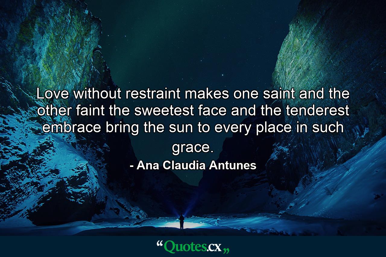 Love without restraint makes one saint and the other faint the sweetest face and the tenderest embrace bring the sun to every place in such grace. - Quote by Ana Claudia Antunes