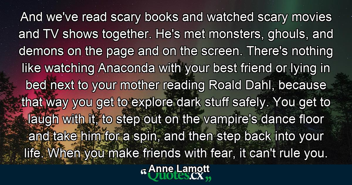 And we've read scary books and watched scary movies and TV shows together. He's met monsters, ghouls, and demons on the page and on the screen. There's nothing like watching Anaconda with your best friend or lying in bed next to your mother reading Roald Dahl, because that way you get to explore dark stuff safely. You get to laugh with it, to step out on the vampire's dance floor and take him for a spin, and then step back into your life. When you make friends with fear, it can't rule you. - Quote by Anne Lamott