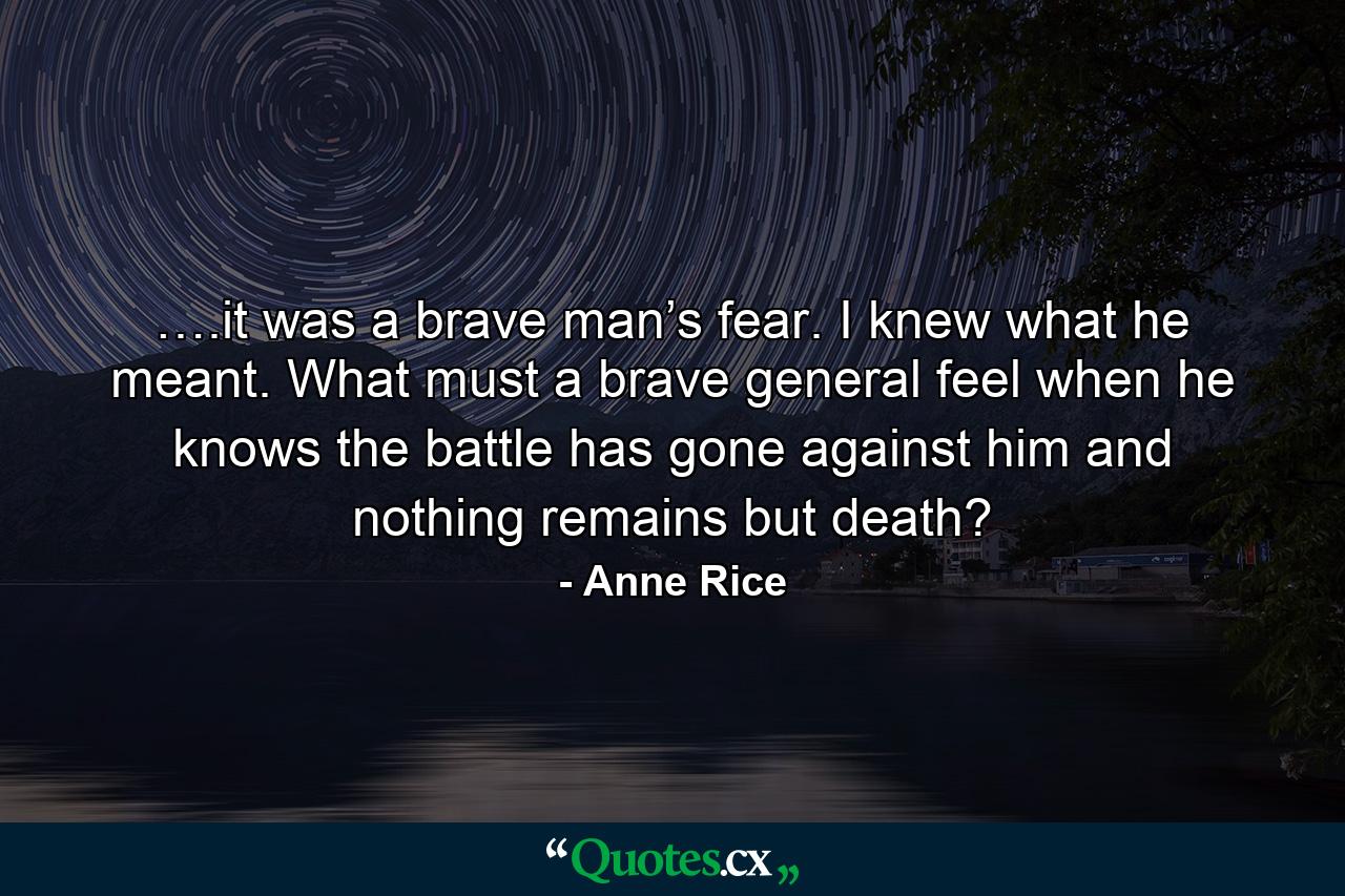 ….it was a brave man’s fear. I knew what he meant. What must a brave general feel when he knows the battle has gone against him and nothing remains but death? - Quote by Anne Rice