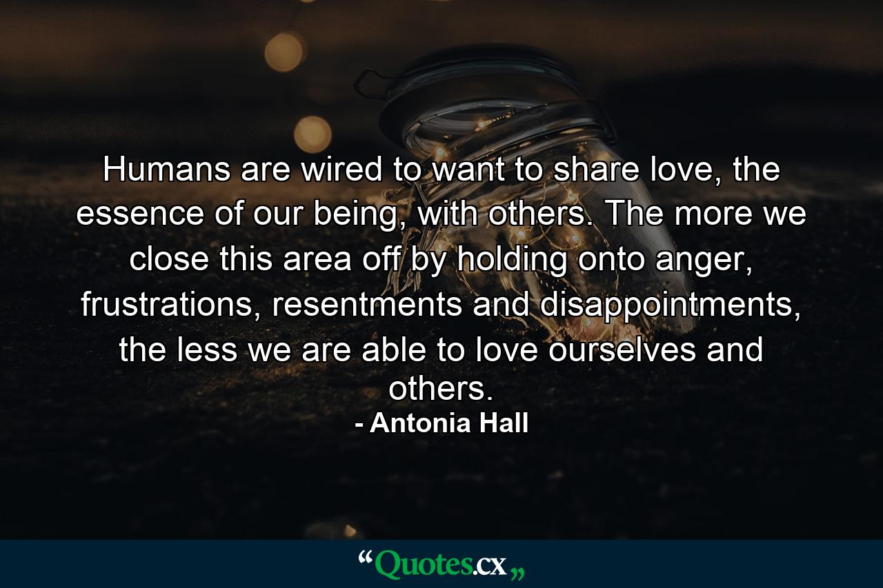 Humans are wired to want to share love, the essence of our being, with others. The more we close this area off by holding onto anger, frustrations, resentments and disappointments, the less we are able to love ourselves and others. - Quote by Antonia Hall