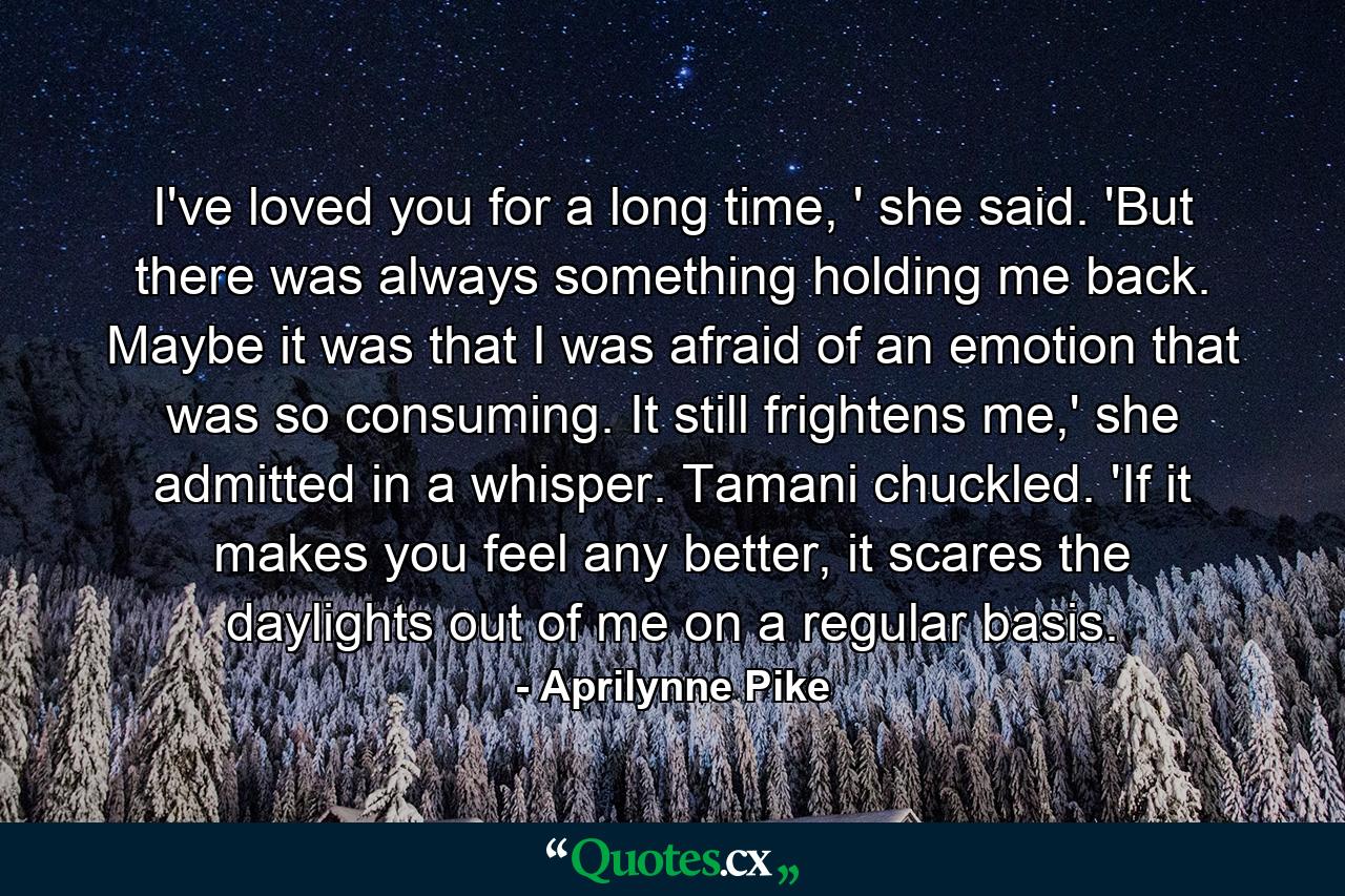 I've loved you for a long time, ' she said. 'But there was always something holding me back. Maybe it was that I was afraid of an emotion that was so consuming. It still frightens me,' she admitted in a whisper. Tamani chuckled. 'If it makes you feel any better, it scares the daylights out of me on a regular basis. - Quote by Aprilynne Pike