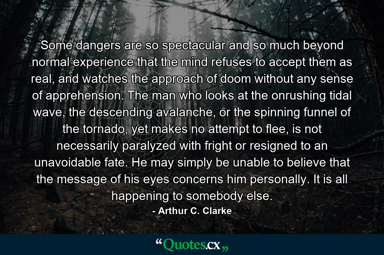 Some dangers are so spectacular and so much beyond normal experience that the mind refuses to accept them as real, and watches the approach of doom without any sense of apprehension. The man who looks at the onrushing tidal wave, the descending avalanche, or the spinning funnel of the tornado, yet makes no attempt to flee, is not necessarily paralyzed with fright or resigned to an unavoidable fate. He may simply be unable to believe that the message of his eyes concerns him personally. It is all happening to somebody else. - Quote by Arthur C. Clarke