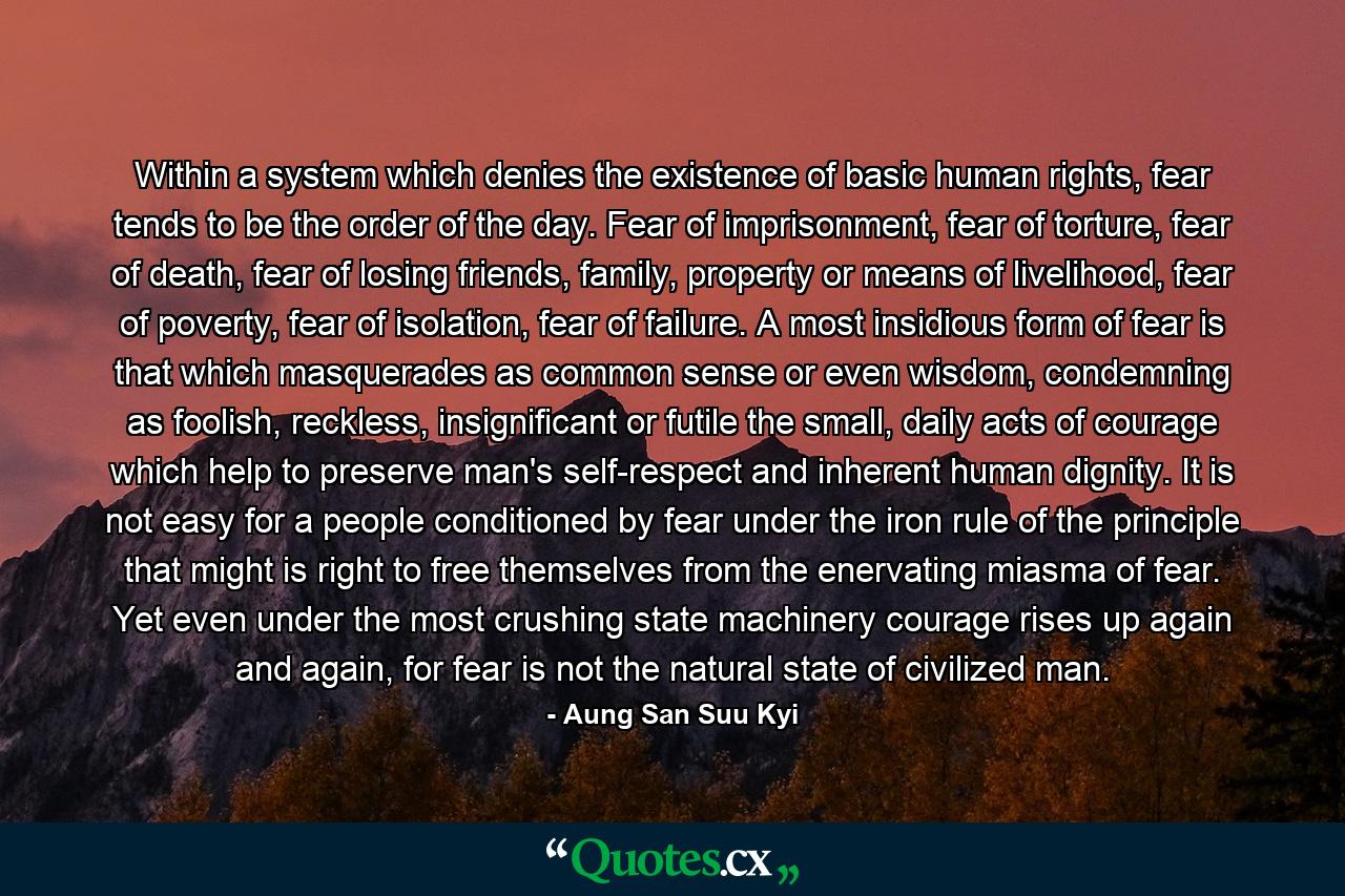 Within a system which denies the existence of basic human rights, fear tends to be the order of the day. Fear of imprisonment, fear of torture, fear of death, fear of losing friends, family, property or means of livelihood, fear of poverty, fear of isolation, fear of failure. A most insidious form of fear is that which masquerades as common sense or even wisdom, condemning as foolish, reckless, insignificant or futile the small, daily acts of courage which help to preserve man's self-respect and inherent human dignity. It is not easy for a people conditioned by fear under the iron rule of the principle that might is right to free themselves from the enervating miasma of fear. Yet even under the most crushing state machinery courage rises up again and again, for fear is not the natural state of civilized man. - Quote by Aung San Suu Kyi