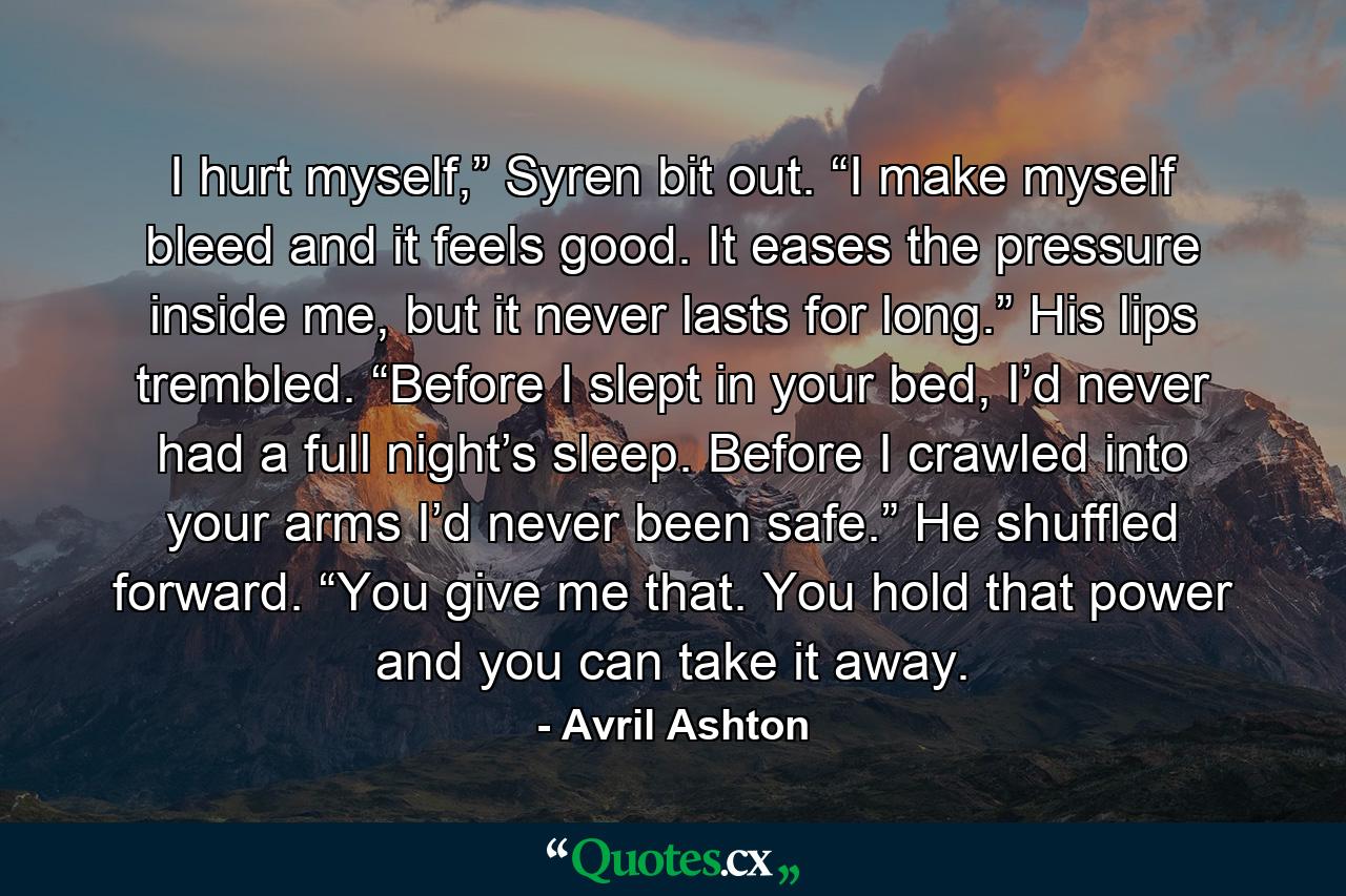 I hurt myself,” Syren bit out. “I make myself bleed and it feels good. It eases the pressure inside me, but it never lasts for long.” His lips trembled. “Before I slept in your bed, I’d never had a full night’s sleep. Before I crawled into your arms I’d never been safe.” He shuffled forward. “You give me that. You hold that power and you can take it away. - Quote by Avril Ashton