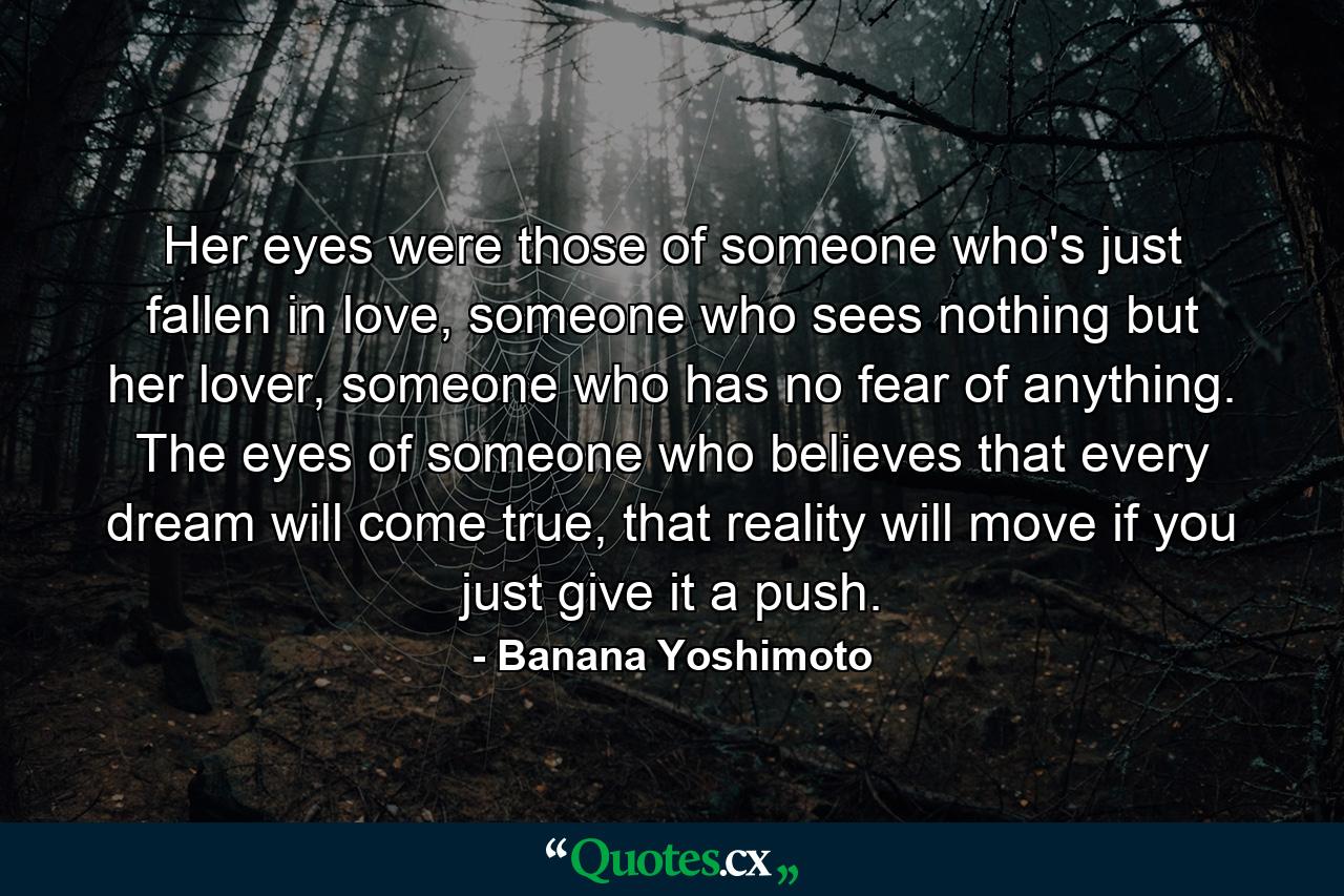 Her eyes were those of someone who's just fallen in love, someone who sees nothing but her lover, someone who has no fear of anything. The eyes of someone who believes that every dream will come true, that reality will move if you just give it a push. - Quote by Banana Yoshimoto